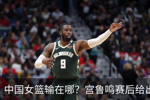 中国女篮输在哪？宫鲁鸣赛后给出败因，强调不能因一场球否定全队