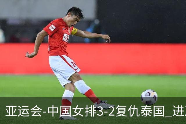 亚运会-中国女排3-2复仇泰国 进决赛与日本争夺金牌
