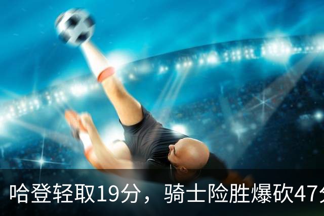 哈登轻取19分，骑士险胜爆砍47分的爱德华兹，谁敢说哈登不行