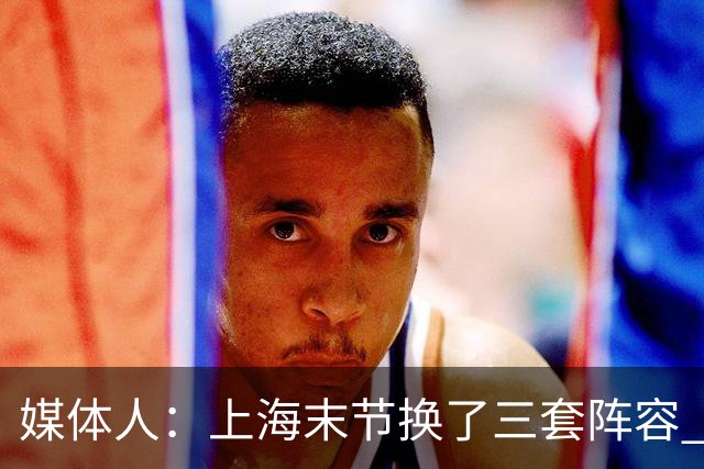 媒体人：上海末节换了三套阵容 比分却越拉越大 阵容厚度深不见底