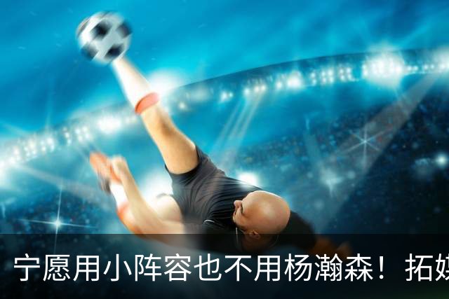 宁愿用小阵容也不用杨瀚森！拓媒道出原因：小杨显然不是第三中锋