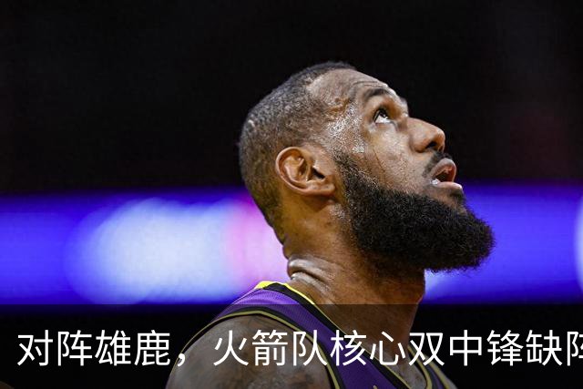 对阵雄鹿，火箭队核心双中锋缺阵！全新双塔上线？一攻一防，已获乌度卡钦点