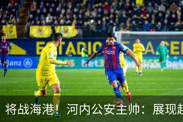 将战海港！河内公安主帅：展现越南足球风采，力争拿到亚冠首分