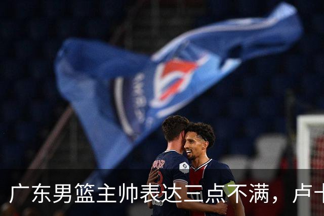 广东男篮主帅表达三点不满，卢卡25分钟得1分被喷，胡明轩徐杰需调整
