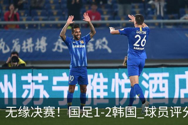 无缘决赛！国足1-2韩国 球员评分：1人高分 4人不及格 揪出最差之人