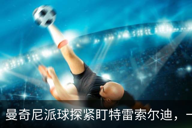 曼奇尼派球探紧盯特雷索尔迪，一场横跨两国的人才争夺战