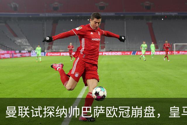 曼联试探纳帅巴萨欧冠崩盘，皇马大胜里尔遭加拉惨案