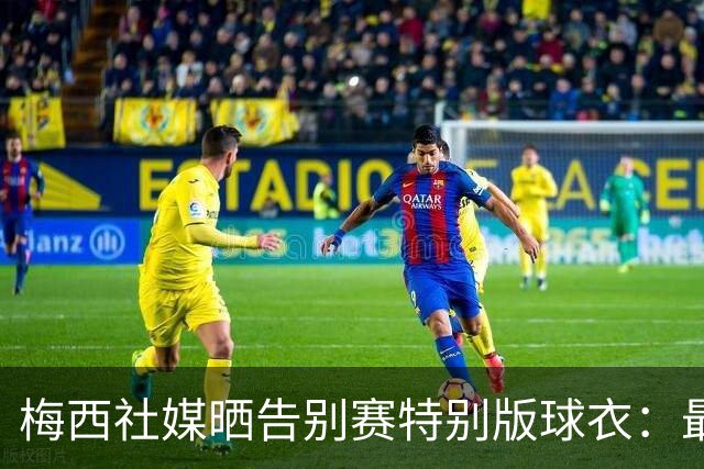 梅西社媒晒告别赛特别版球衣：最后一战…一件球衣，一生珍藏❤️