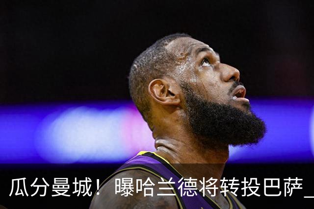 瓜分曼城！曝哈兰德将转投巴萨 德赫亚：我英超几冠？