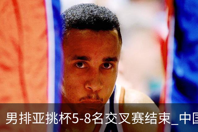 男排亚挑杯5-8名交叉赛结束 中国队将与越南争第5