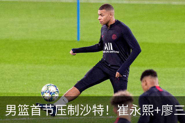 男篮首节压制沙特！崔永熙+廖三宁齐爆，2替补稳输出，王俊杰打铁