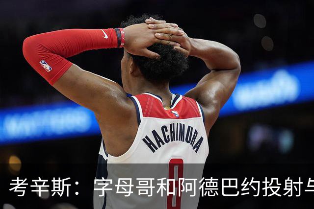 考辛斯：字母哥和阿德巴约投射与控球受限 远不如当年的我和浓眉