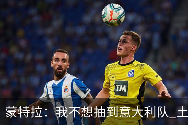 蒙特拉：我不想抽到意大利队 土耳其没解雇我是因足协看得长远