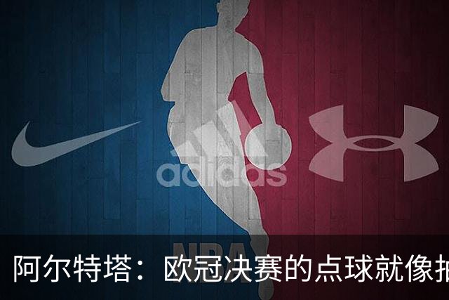 阿尔特塔：欧冠决赛的点球就像抽签；赢球是最好的良药