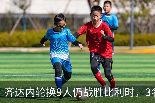 齐达内轮换9人仍战胜比利时，3名国脚首秀抢镜
