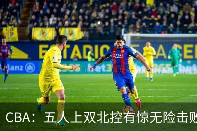 CBA：五人上双北控有惊无险击败江苏